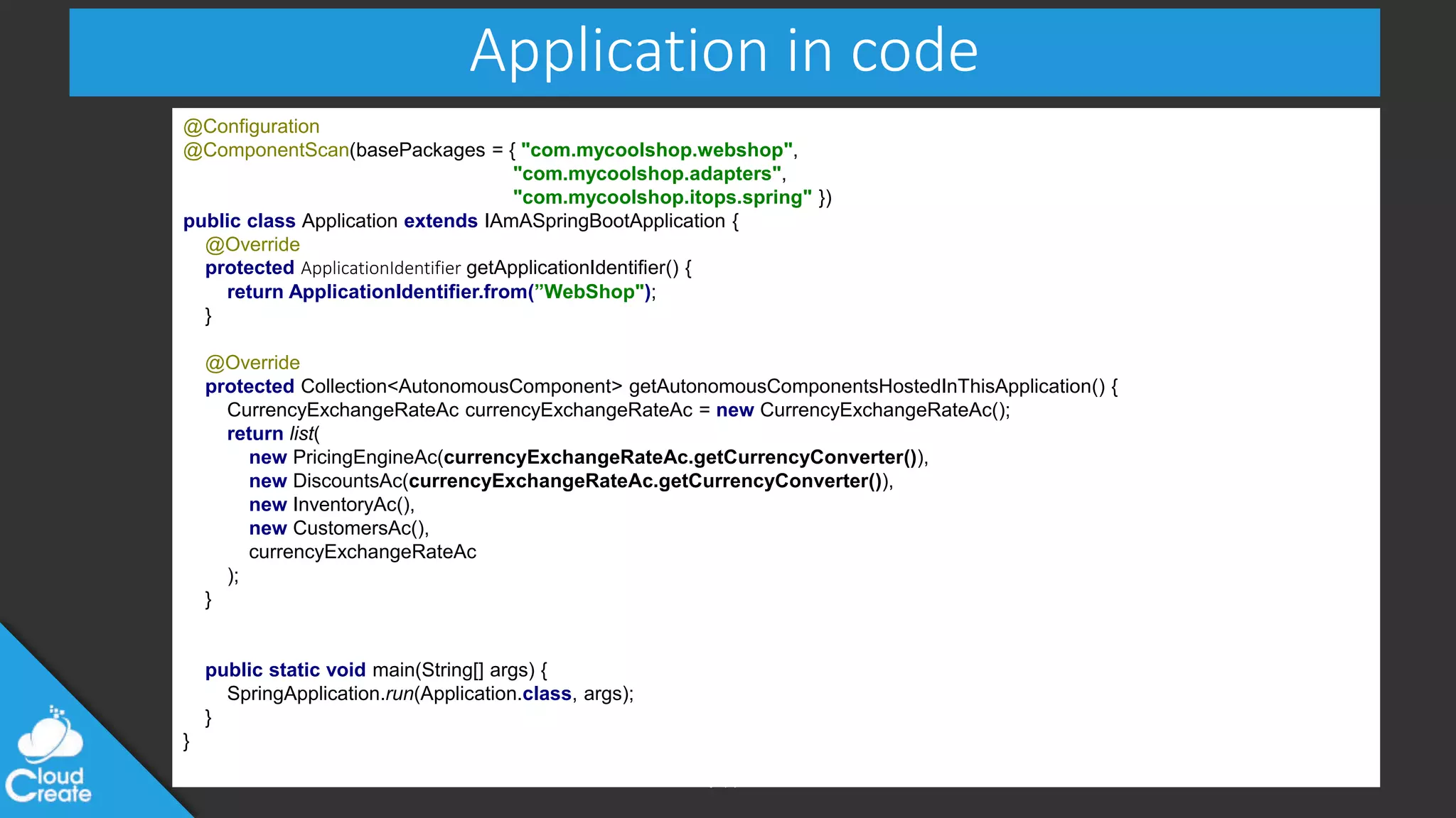 @jeppec
Application in code
@Configuration
@ComponentScan(basePackages = { "com.mycoolshop.webshop",
"com.mycoolshop.adapters",
"com.mycoolshop.itops.spring" })
public class Application extends IAmASpringBootApplication {
@Override
protected ApplicationIdentifier getApplicationIdentifier() {
return ApplicationIdentifier.from(”WebShop");
}
@Override
protected Collection<AutonomousComponent> getAutonomousComponentsHostedInThisApplication() {
CurrencyExchangeRateAc currencyExchangeRateAc = new CurrencyExchangeRateAc();
return list(
new PricingEngineAc(currencyExchangeRateAc.getCurrencyConverter()),
new DiscountsAc(currencyExchangeRateAc.getCurrencyConverter()),
new InventoryAc(),
new CustomersAc(),
currencyExchangeRateAc
);
}
public static void main(String[] args) {
SpringApplication.run(Application.class, args);
}
}
 