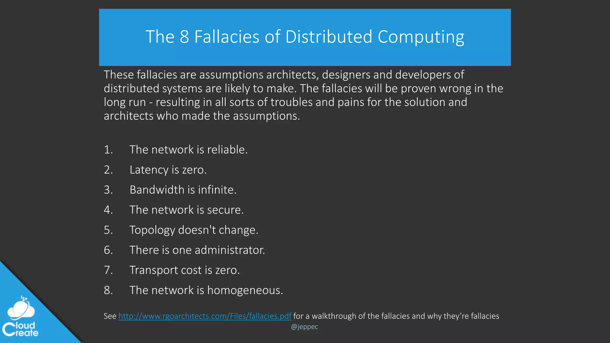 @jeppec
The 8 Fallacies of Distributed Computing
These fallacies are assumptions architects, designers and developers of
distributed systems are likely to make. The fallacies will be proven wrong in the
long run - resulting in all sorts of troubles and pains for the solution and
architects who made the assumptions.
1. The network is reliable.
2. Latency is zero.
3. Bandwidth is infinite.
4. The network is secure.
5. Topology doesn't change.
6. There is one administrator.
7. Transport cost is zero.
8. The network is homogeneous.
See http://www.rgoarchitects.com/Files/fallacies.pdf for a walkthrough of the fallacies and why they’re fallacies
 
