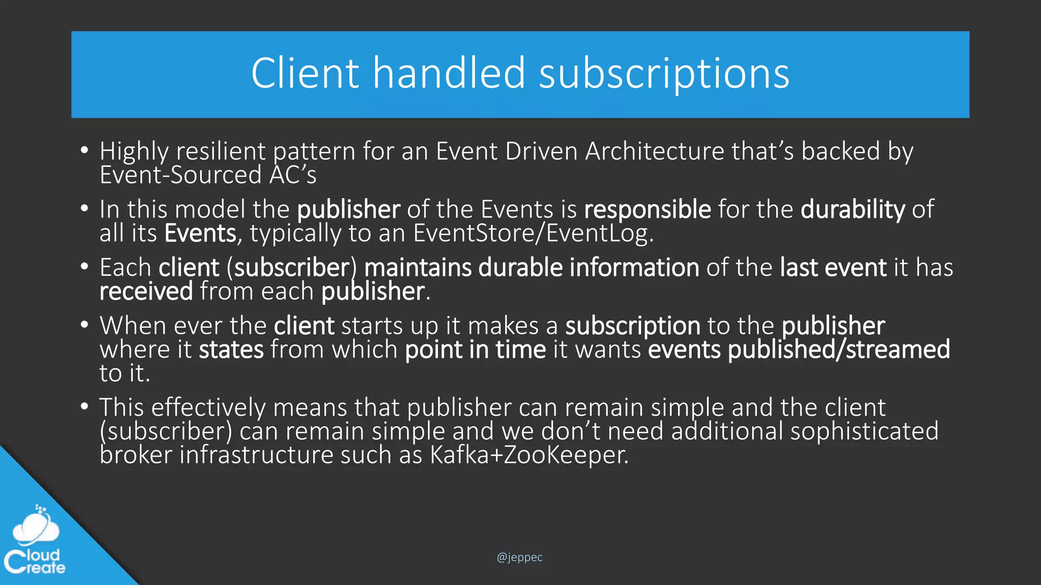 @jeppec
Client handled subscriptions
• Highly resilient pattern for an Event Driven Architecture that’s backed by
Event-Sourced AC’s
• In this model the publisher of the Events is responsible for the durability of
all its Events, typically to an EventStore/EventLog.
• Each client (subscriber) maintains durable information of the last event it has
received from each publisher.
• When ever the client starts up it makes a subscription to the publisher
where it states from which point in time it wants events published/streamed
to it.
• This effectively means that publisher can remain simple and the client
(subscriber) can remain simple and we don’t need additional sophisticated
broker infrastructure such as Kafka+ZooKeeper.
 