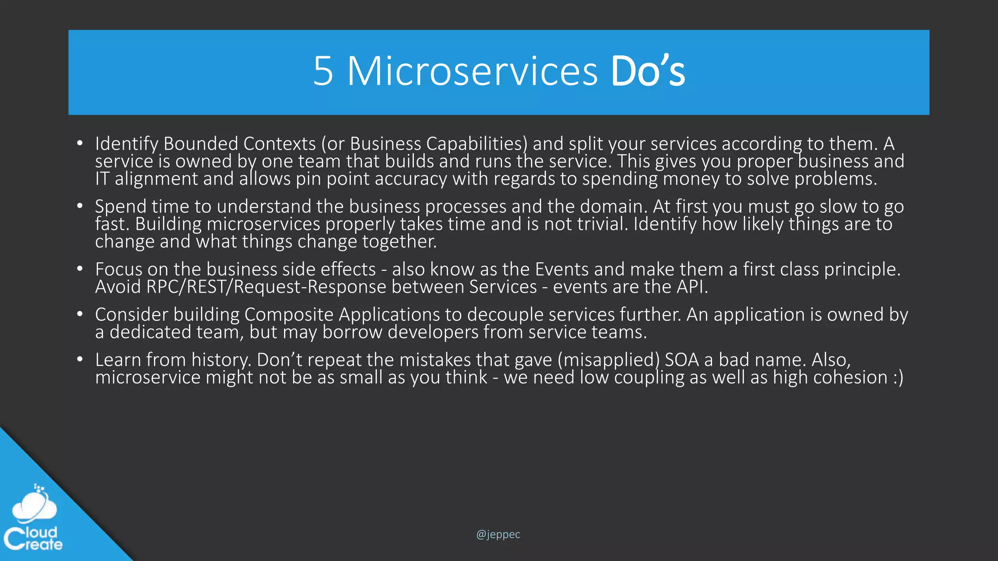 @jeppec
5 Microservices Do’s
• Identify Bounded Contexts (or Business Capabilities) and split your services according to them. A
service is owned by one team that builds and runs the service. This gives you proper business and
IT alignment and allows pin point accuracy with regards to spending money to solve problems.
• Spend time to understand the business processes and the domain. At first you must go slow to go
fast. Building microservices properly takes time and is not trivial. Identify how likely things are to
change and what things change together.
• Focus on the business side effects - also know as the Events and make them a first class principle.
Avoid RPC/REST/Request-Response between Services - events are the API.
• Consider building Composite Applications to decouple services further. An application is owned by
a dedicated team, but may borrow developers from service teams.
• Learn from history. Don’t repeat the mistakes that gave (misapplied) SOA a bad name. Also,
microservice might not be as small as you think - we need low coupling as well as high cohesion :)
 