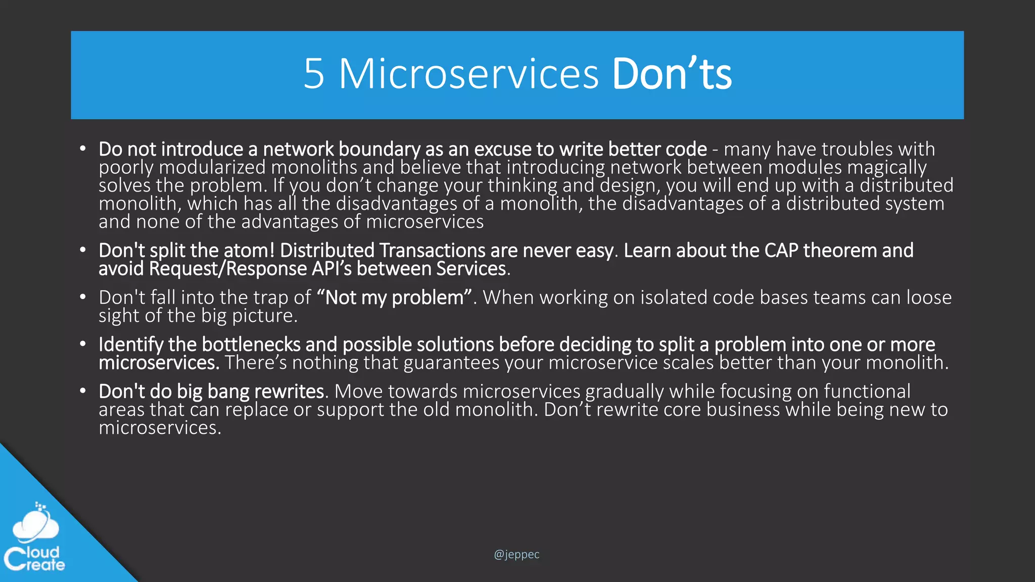 @jeppec
5 Microservices Don’ts
• Do not introduce a network boundary as an excuse to write better code - many have troubles with
poorly modularized monoliths and believe that introducing network between modules magically
solves the problem. If you don’t change your thinking and design, you will end up with a distributed
monolith, which has all the disadvantages of a monolith, the disadvantages of a distributed system
and none of the advantages of microservices
• Don't split the atom! Distributed Transactions are never easy. Learn about the CAP theorem and
avoid Request/Response API’s between Services.
• Don't fall into the trap of “Not my problem”. When working on isolated code bases teams can loose
sight of the big picture.
• Identify the bottlenecks and possible solutions before deciding to split a problem into one or more
microservices. There’s nothing that guarantees your microservice scales better than your monolith.
• Don't do big bang rewrites. Move towards microservices gradually while focusing on functional
areas that can replace or support the old monolith. Don’t rewrite core business while being new to
microservices.
 