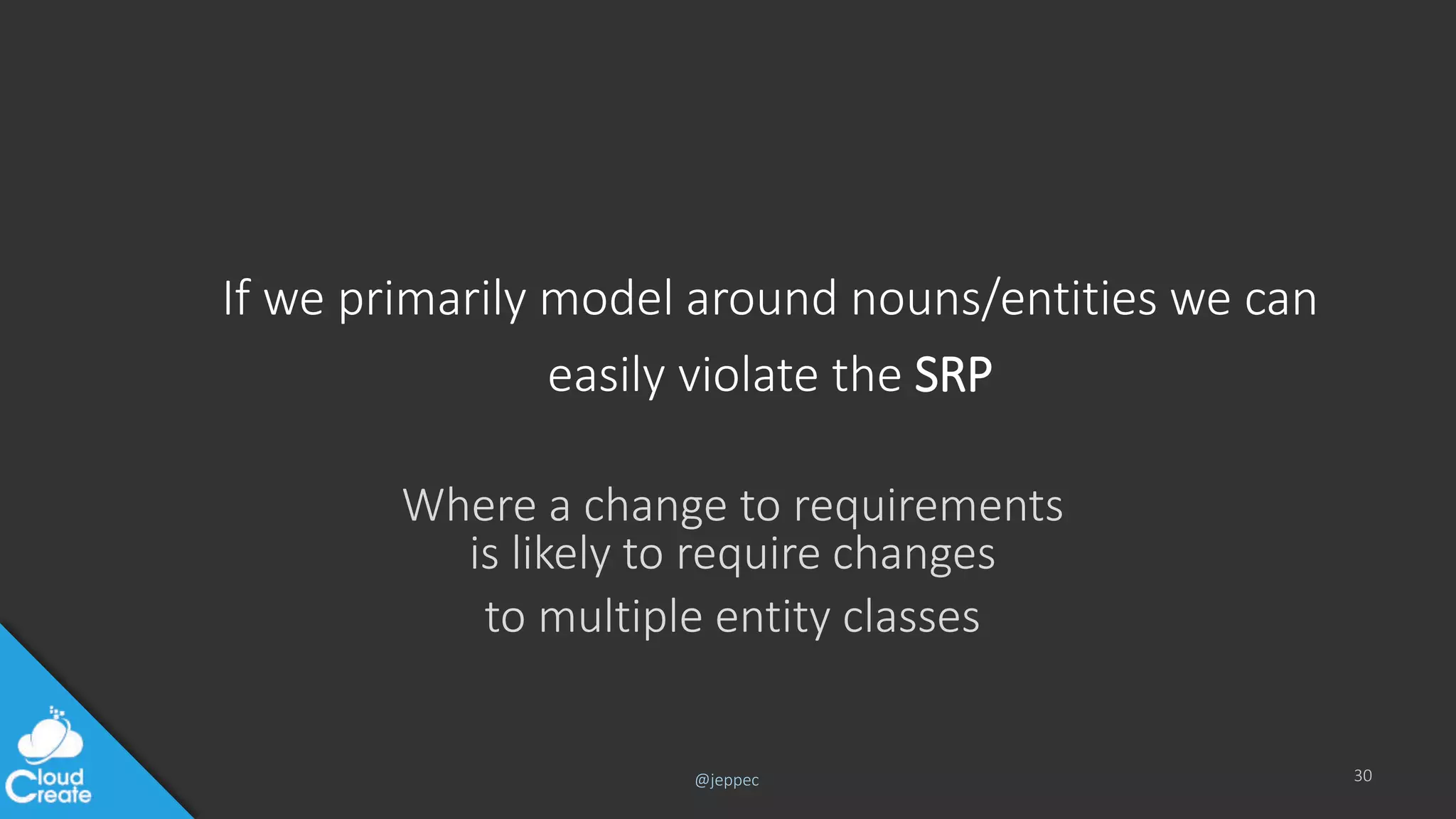 @jeppec
If we primarily model around nouns/entities we can
easily violate the SRP
Where a change to requirements
is likely to require changes
to multiple entity classes
30
 