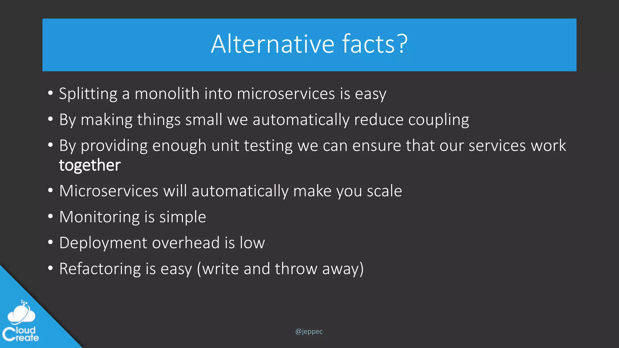 @jeppec
Alternative facts?
• Splitting a monolith into microservices is easy
• By making things small we automatically reduce coupling
• By providing enough unit testing we can ensure that our services work
together
• Microservices will automatically make you scale
• Monitoring is simple
• Deployment overhead is low
• Refactoring is easy (write and throw away)
 