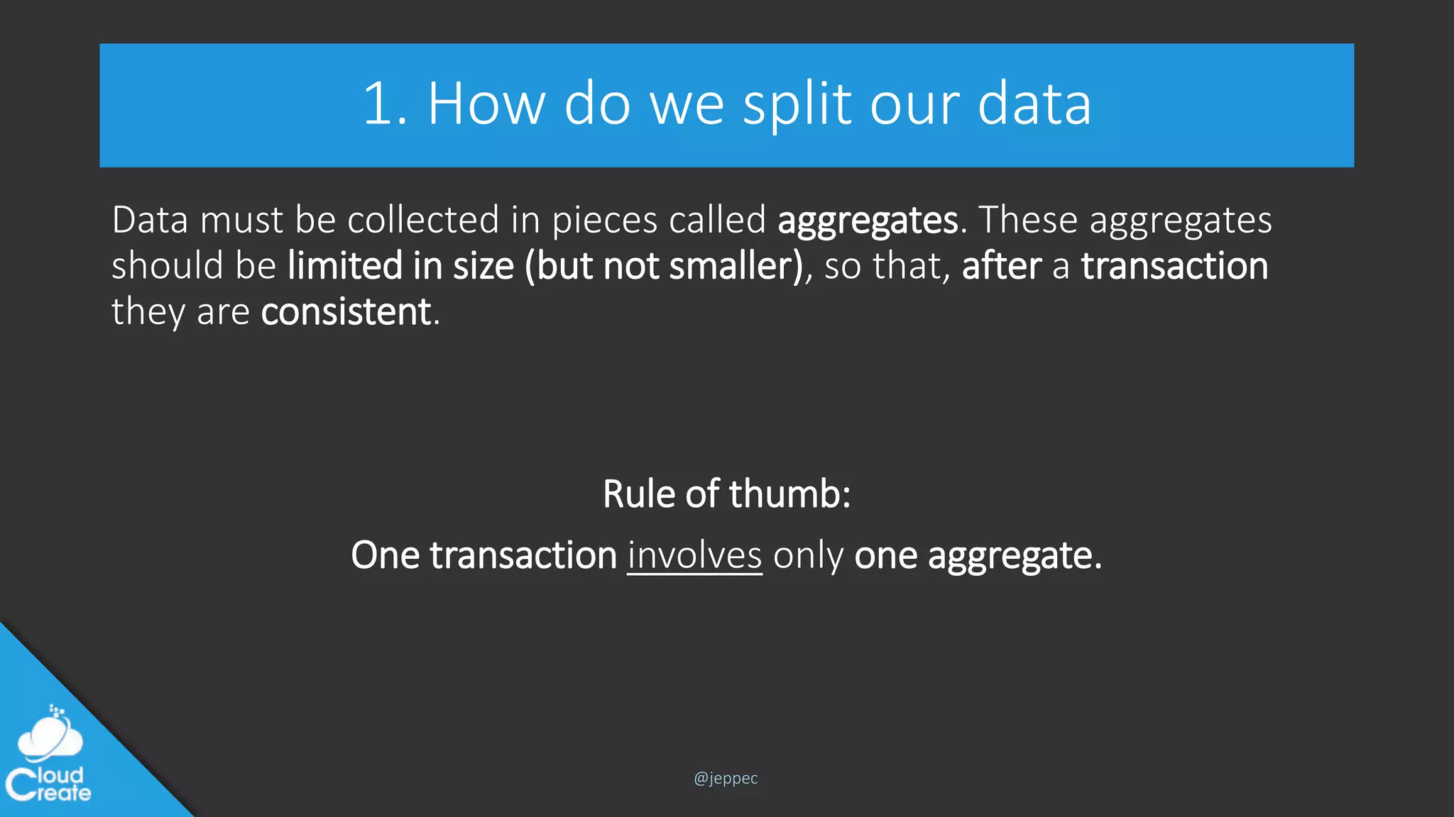 @jeppec
1. How do we split our data
Data must be collected in pieces called aggregates. These aggregates
should be limited in size (but not smaller), so that, after a transaction
they are consistent.
Rule of thumb:
One transaction involves only one aggregate.
 