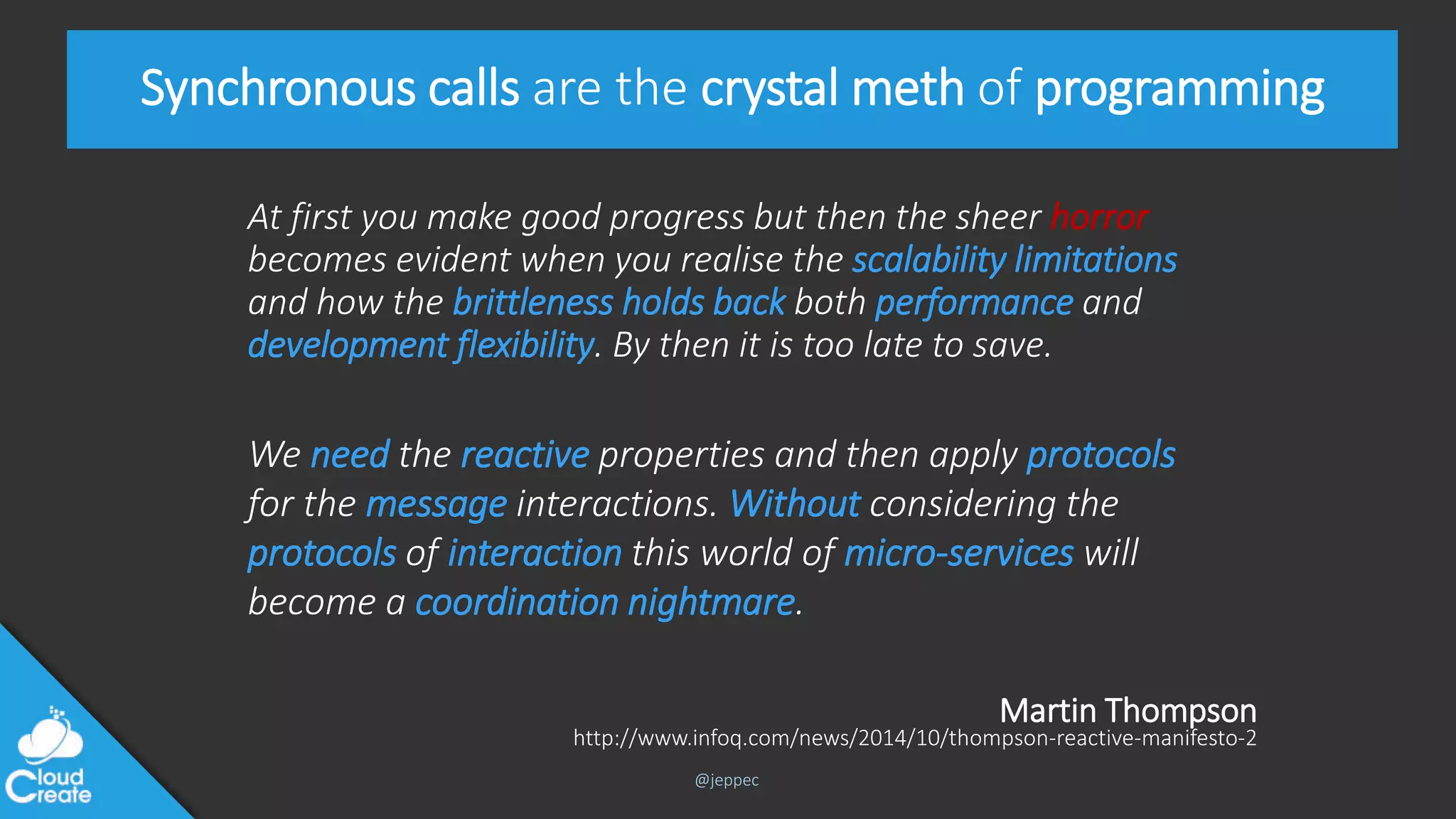 @jeppec
Synchronous calls are the crystal meth of programming
At first you make good progress but then the sheer horror
becomes evident when you realise the scalability limitations
and how the brittleness holds back both performance and
development flexibility. By then it is too late to save.
http://www.infoq.com/news/2014/10/thompson-reactive-manifesto-2
We need the reactive properties and then apply protocols
for the message interactions. Without considering the
protocols of interaction this world of micro-services will
become a coordination nightmare.
Martin Thompson
 