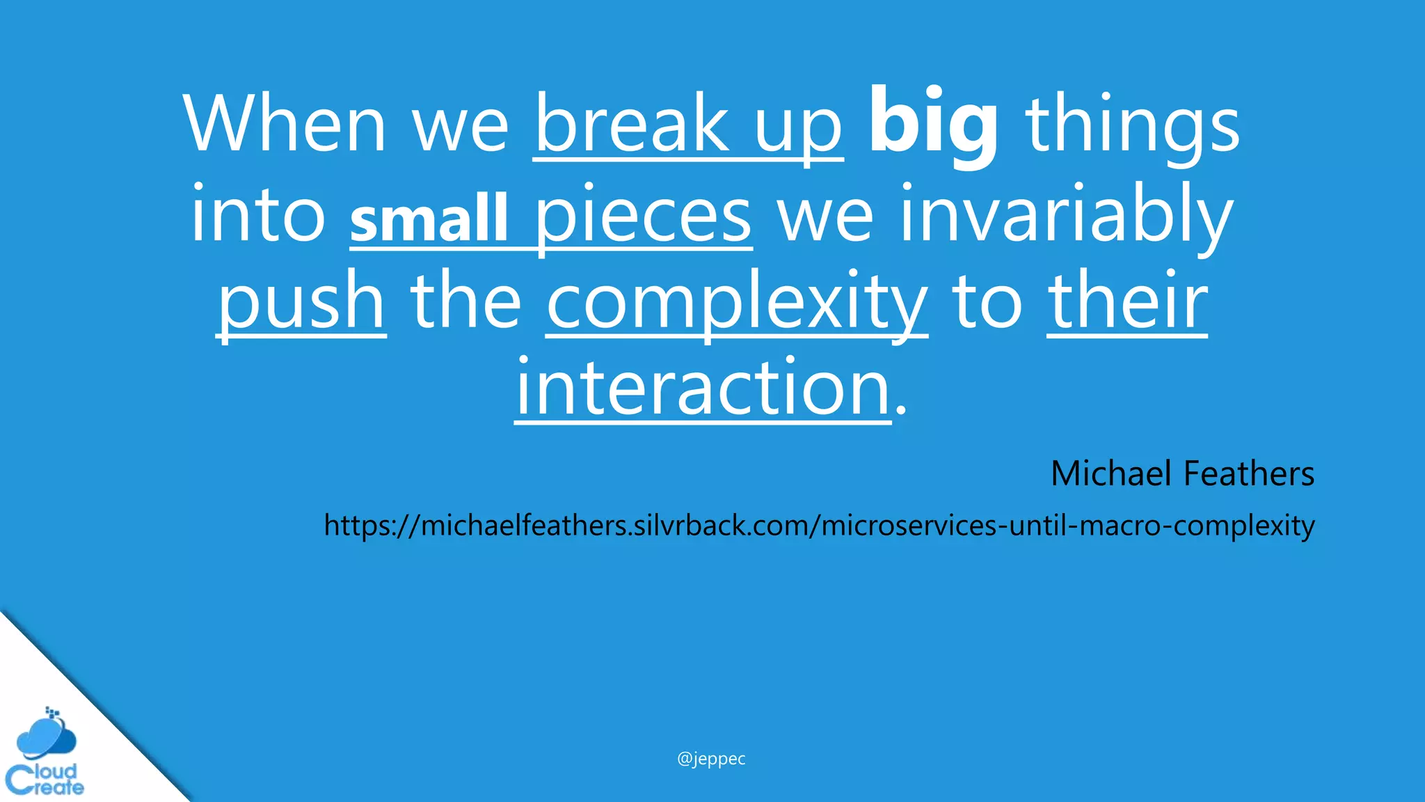 @jeppec
When we break up big things
into small pieces we invariably
push the complexity to their
interaction.
Michael Feathers
https://michaelfeathers.silvrback.com/microservices-until-macro-complexity
 