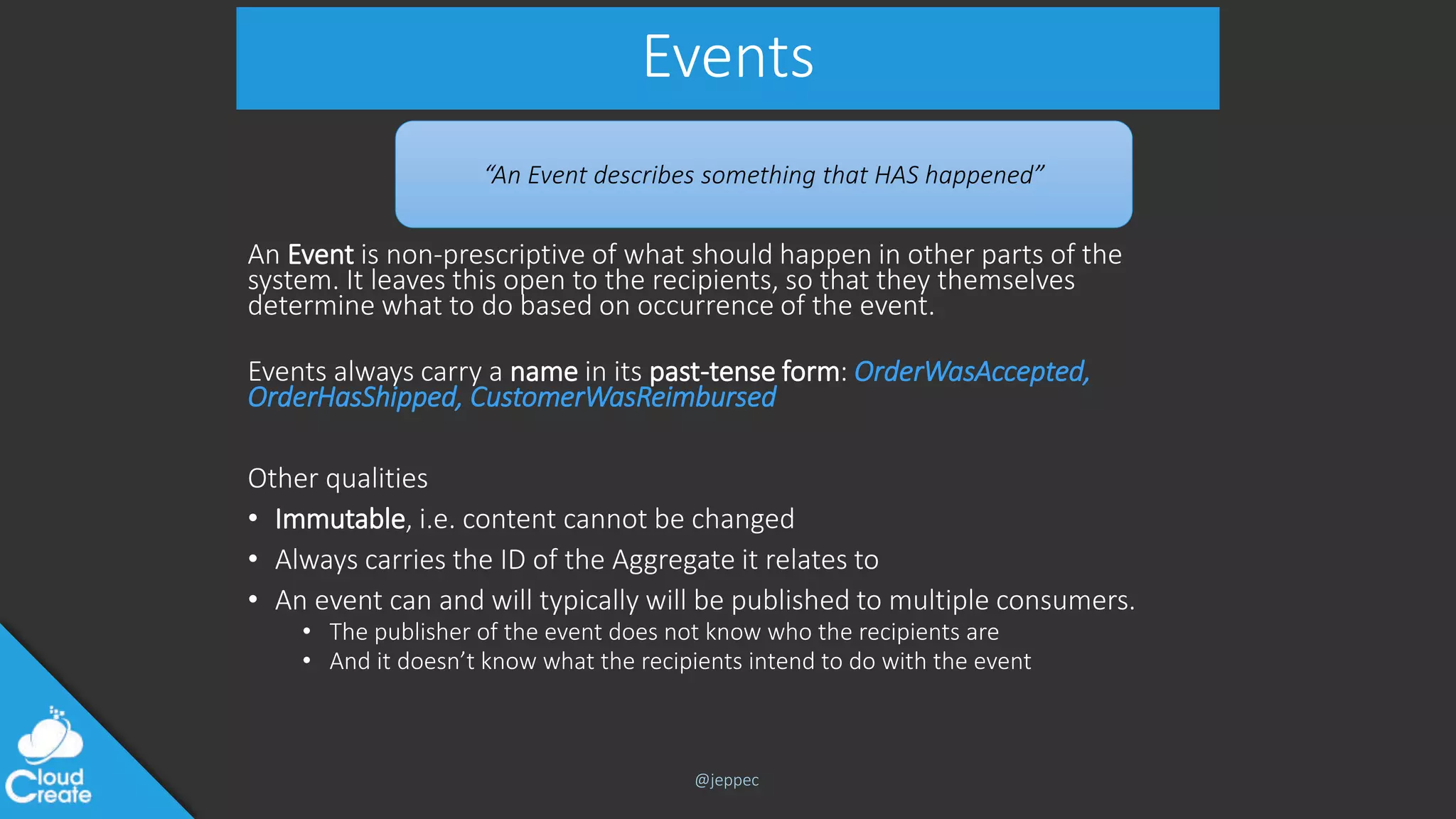 @jeppec
Events
An Event is non-prescriptive of what should happen in other parts of the
system. It leaves this open to the recipients, so that they themselves
determine what to do based on occurrence of the event.
Events always carry a name in its past-tense form: OrderWasAccepted,
OrderHasShipped, CustomerWasReimbursed
Other qualities
• Immutable, i.e. content cannot be changed
• Always carries the ID of the Aggregate it relates to
• An event can and will typically will be published to multiple consumers.
• The publisher of the event does not know who the recipients are
• And it doesn’t know what the recipients intend to do with the event
“An Event describes something that HAS happened”
 