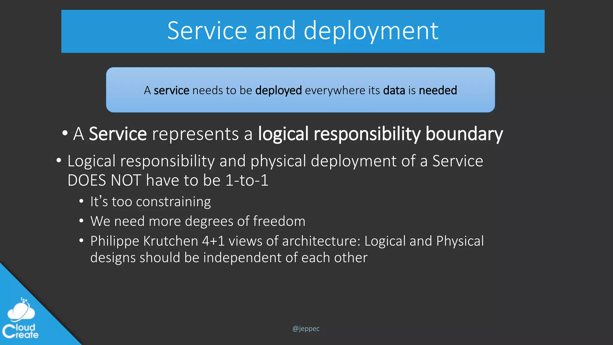 @jeppec
Service and deployment
• A Service represents a logical responsibility boundary
• Logical responsibility and physical deployment of a Service
DOES NOT have to be 1-to-1
• It’s too constraining
• We need more degrees of freedom
• Philippe Krutchen 4+1 views of architecture: Logical and Physical
designs should be independent of each other
A service needs to be deployed everywhere its data is needed
 