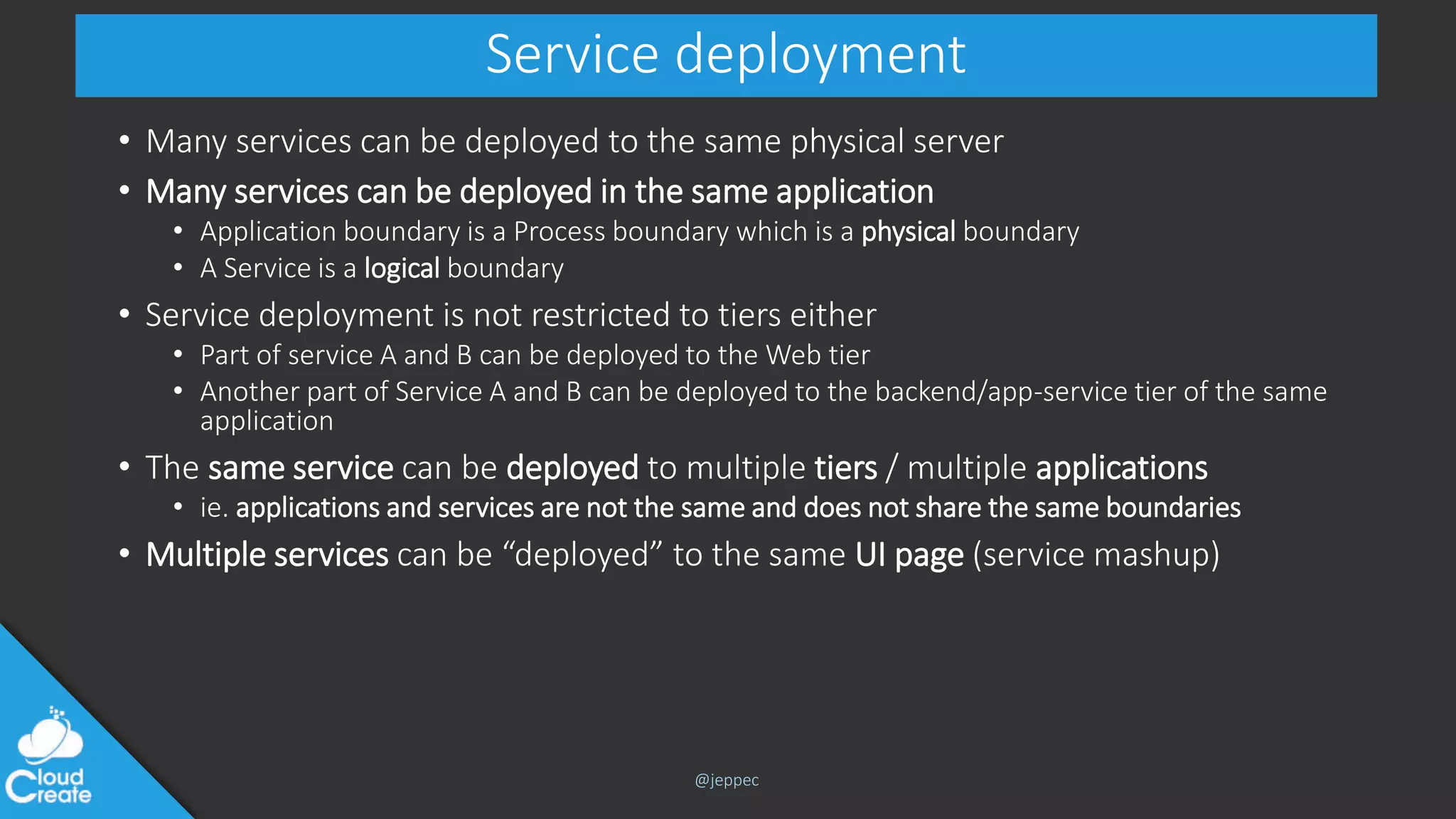 @jeppec
Service deployment
• Many services can be deployed to the same physical server
• Many services can be deployed in the same application
• Application boundary is a Process boundary which is a physical boundary
• A Service is a logical boundary
• Service deployment is not restricted to tiers either
• Part of service A and B can be deployed to the Web tier
• Another part of Service A and B can be deployed to the backend/app-service tier of the same
application
• The same service can be deployed to multiple tiers / multiple applications
• ie. applications and services are not the same and does not share the same boundaries
• Multiple services can be “deployed” to the same UI page (service mashup)
 
