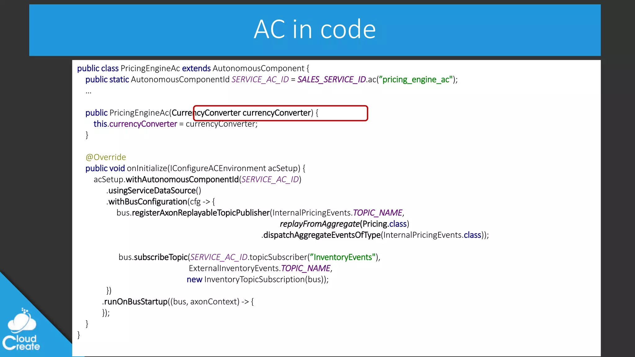 @jeppec
AC in code
public class PricingEngineAc extends AutonomousComponent {
public static AutonomousComponentId SERVICE_AC_ID = SALES_SERVICE_ID.ac(”pricing_engine_ac");
…
public PricingEngineAc(CurrencyConverter currencyConverter) {
this.currencyConverter = currencyConverter;
}
@Override
public void onInitialize(IConfigureACEnvironment acSetup) {
acSetup.withAutonomousComponentId(SERVICE_AC_ID)
.usingServiceDataSource()
.withBusConfiguration(cfg -> {
bus.registerAxonReplayableTopicPublisher(InternalPricingEvents.TOPIC_NAME,
replayFromAggregate(Pricing.class)
.dispatchAggregateEventsOfType(InternalPricingEvents.class));
bus.subscribeTopic(SERVICE_AC_ID.topicSubscriber(”InventoryEvents"),
ExternalInventoryEvents.TOPIC_NAME,
new InventoryTopicSubscription(bus));
})
.runOnBusStartup((bus, axonContext) -> {
});
}
}
 
