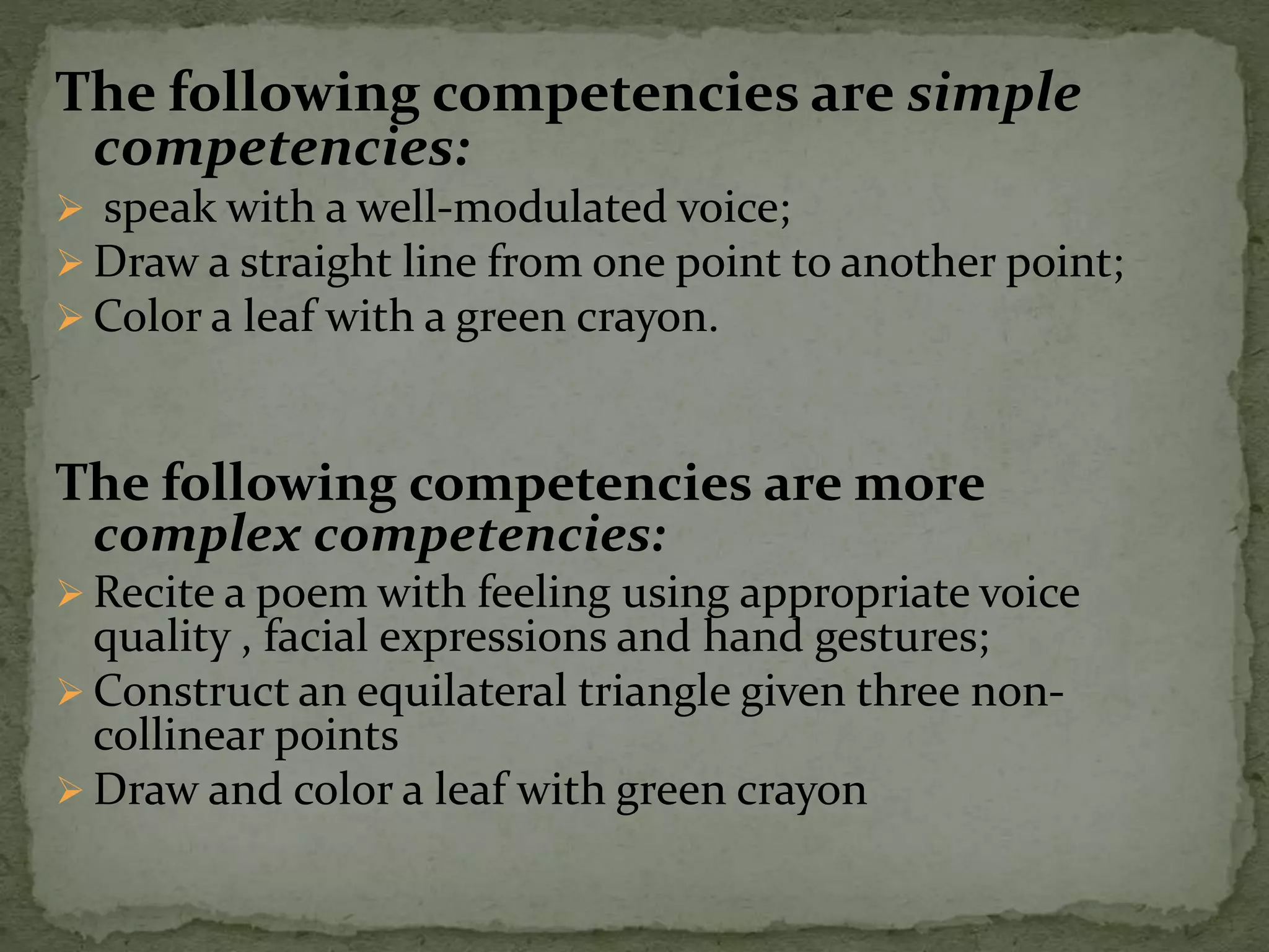 The following competencies are simple
competencies:
 speak with a well-modulated voice;
 Draw a straight line from one point to another point;
 Color a leaf with a green crayon.
The following competencies are more
complex competencies:
 Recite a poem with feeling using appropriate voice
quality , facial expressions and hand gestures;
 Construct an equilateral triangle given three non-
collinear points
 Draw and color a leaf with green crayon
 