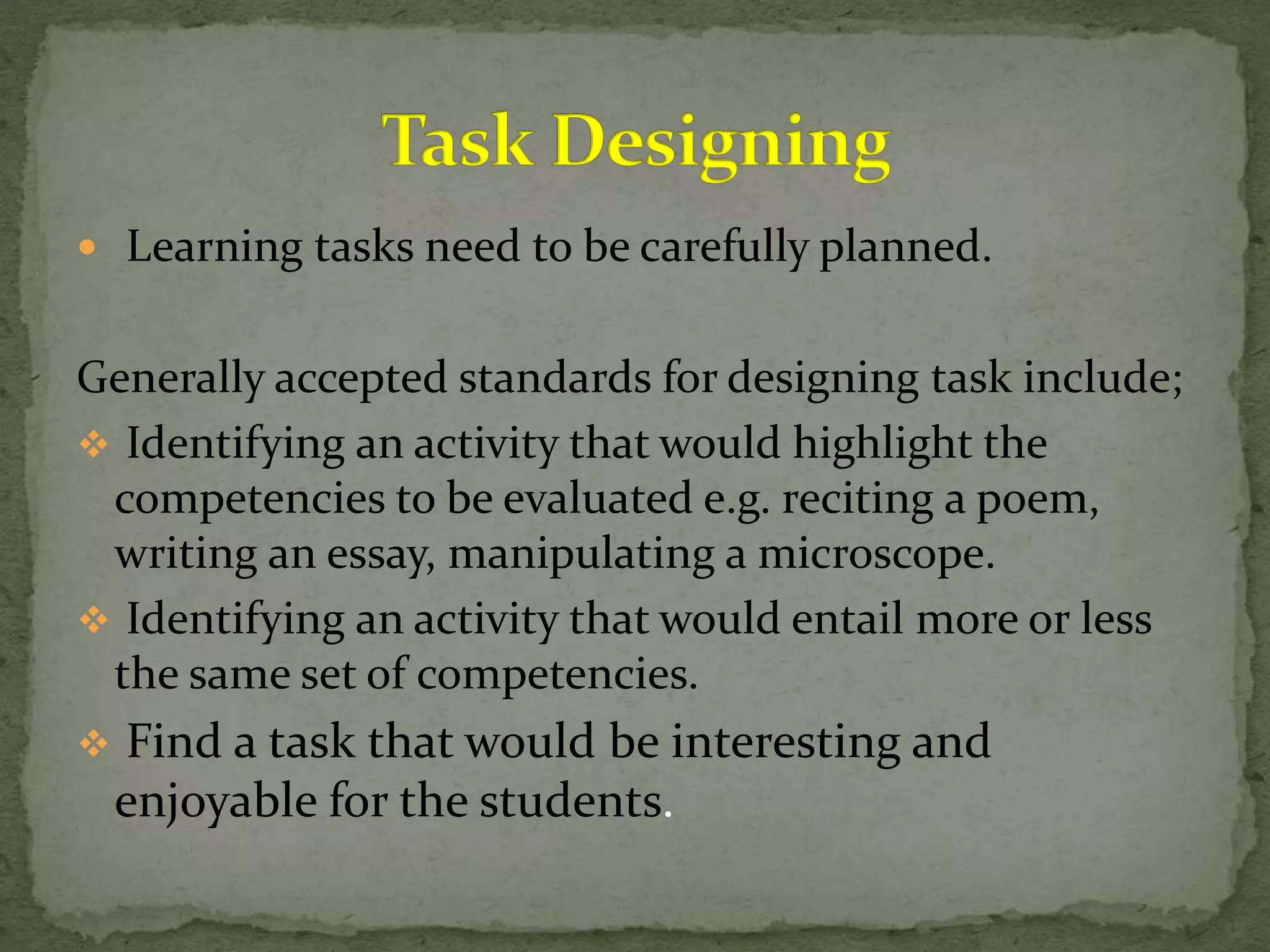  Learning tasks need to be carefully planned.
Generally accepted standards for designing task include;
 Identifying an activity that would highlight the
competencies to be evaluated e.g. reciting a poem,
writing an essay, manipulating a microscope.
 Identifying an activity that would entail more or less
the same set of competencies.
 Find a task that would be interesting and
enjoyable for the students.
 