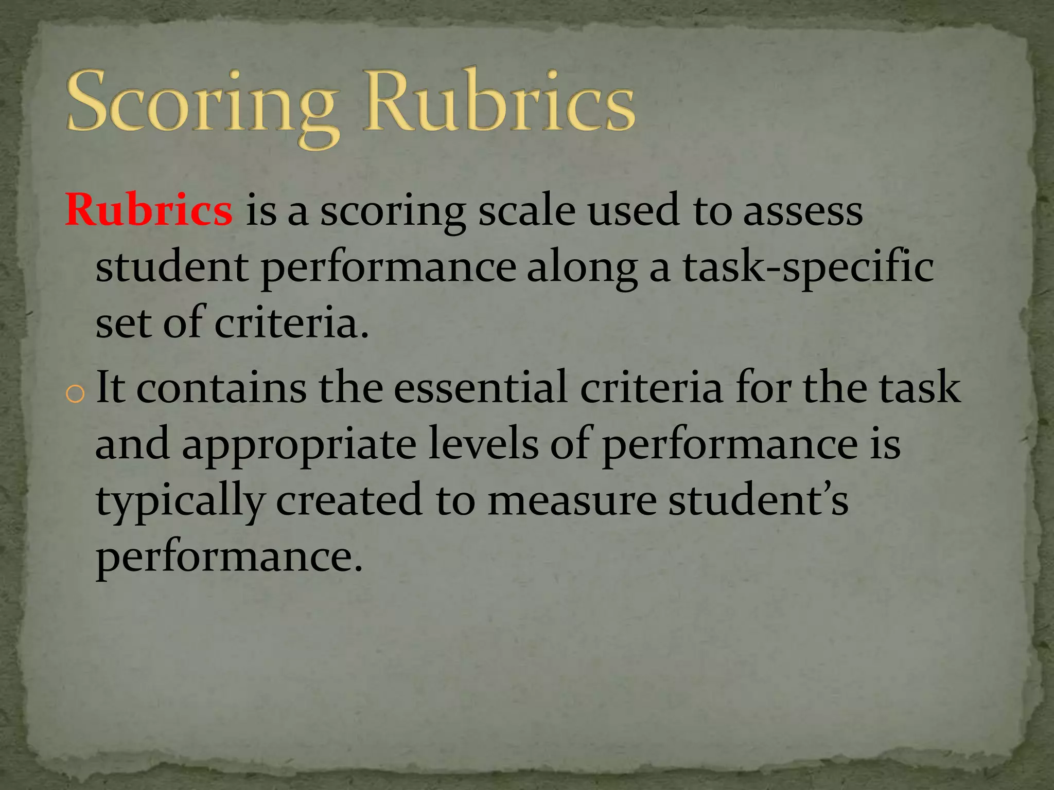 Rubrics is a scoring scale used to assess
student performance along a task-specific
set of criteria.
o It contains the essential criteria for the task
and appropriate levels of performance is
typically created to measure student’s
performance.
 