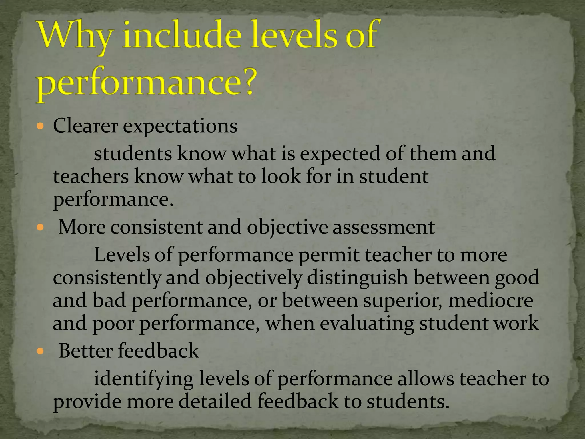  Clearer expectations
students know what is expected of them and
teachers know what to look for in student
performance.
 More consistent and objective assessment
Levels of performance permit teacher to more
consistently and objectively distinguish between good
and bad performance, or between superior, mediocre
and poor performance, when evaluating student work
 Better feedback
identifying levels of performance allows teacher to
provide more detailed feedback to students.
 