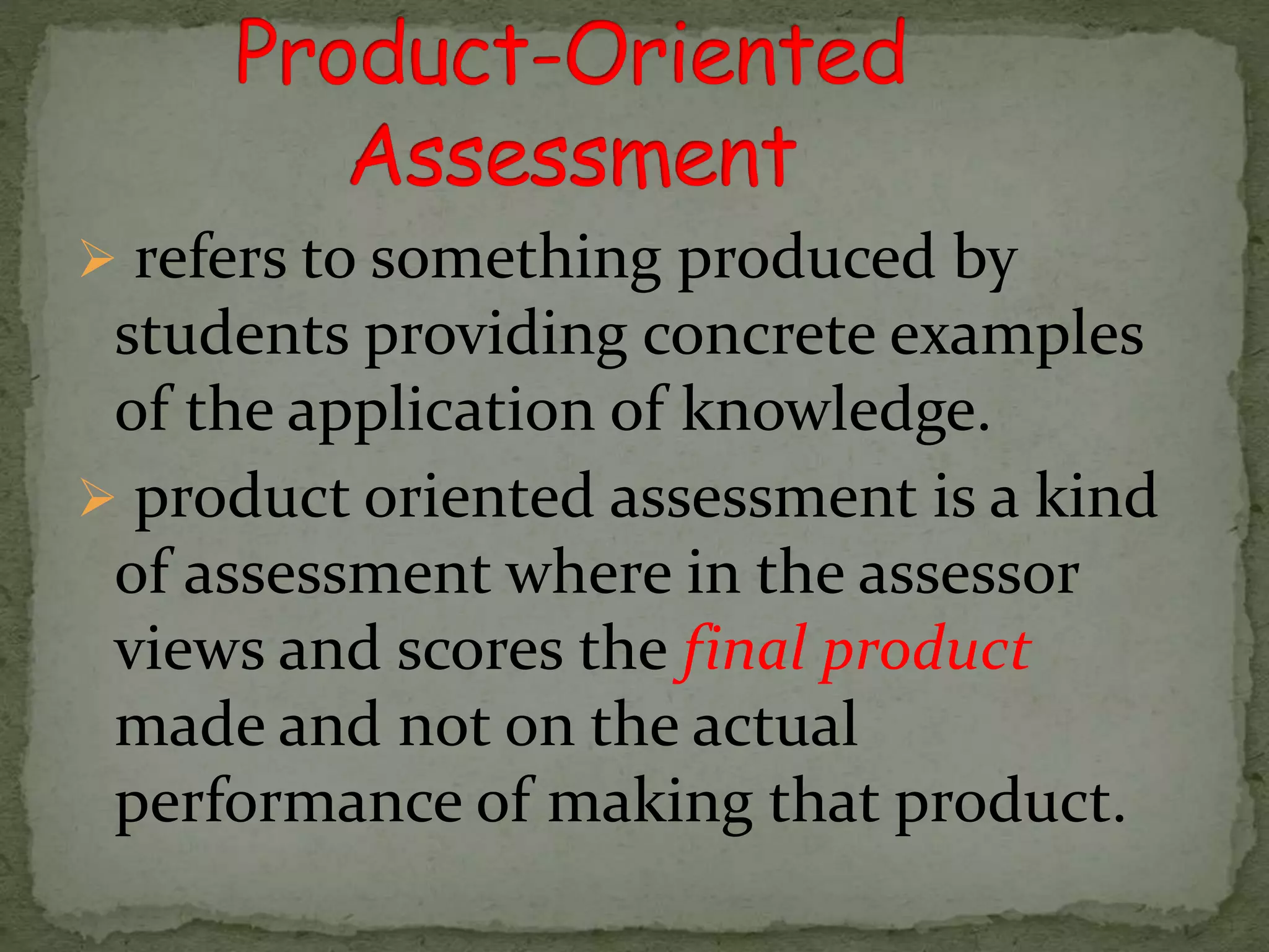  refers to something produced by
students providing concrete examples
of the application of knowledge.
 product oriented assessment is a kind
of assessment where in the assessor
views and scores the final product
made and not on the actual
performance of making that product.
 