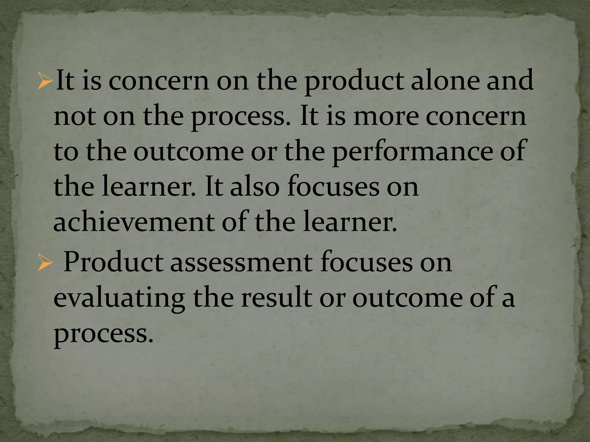 It is concern on the product alone and
not on the process. It is more concern
to the outcome or the performance of
the learner. It also focuses on
achievement of the learner.
 Product assessment focuses on
evaluating the result or outcome of a
process.
 