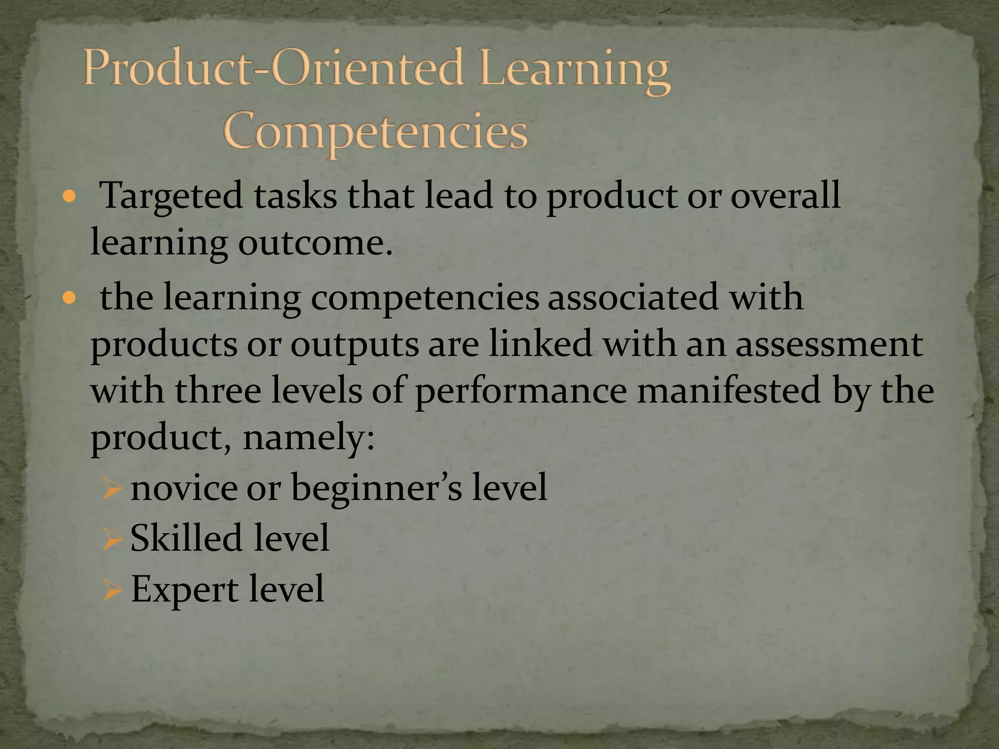  Targeted tasks that lead to product or overall
learning outcome.
 the learning competencies associated with
products or outputs are linked with an assessment
with three levels of performance manifested by the
product, namely:
novice or beginner’s level
Skilled level
Expert level
 