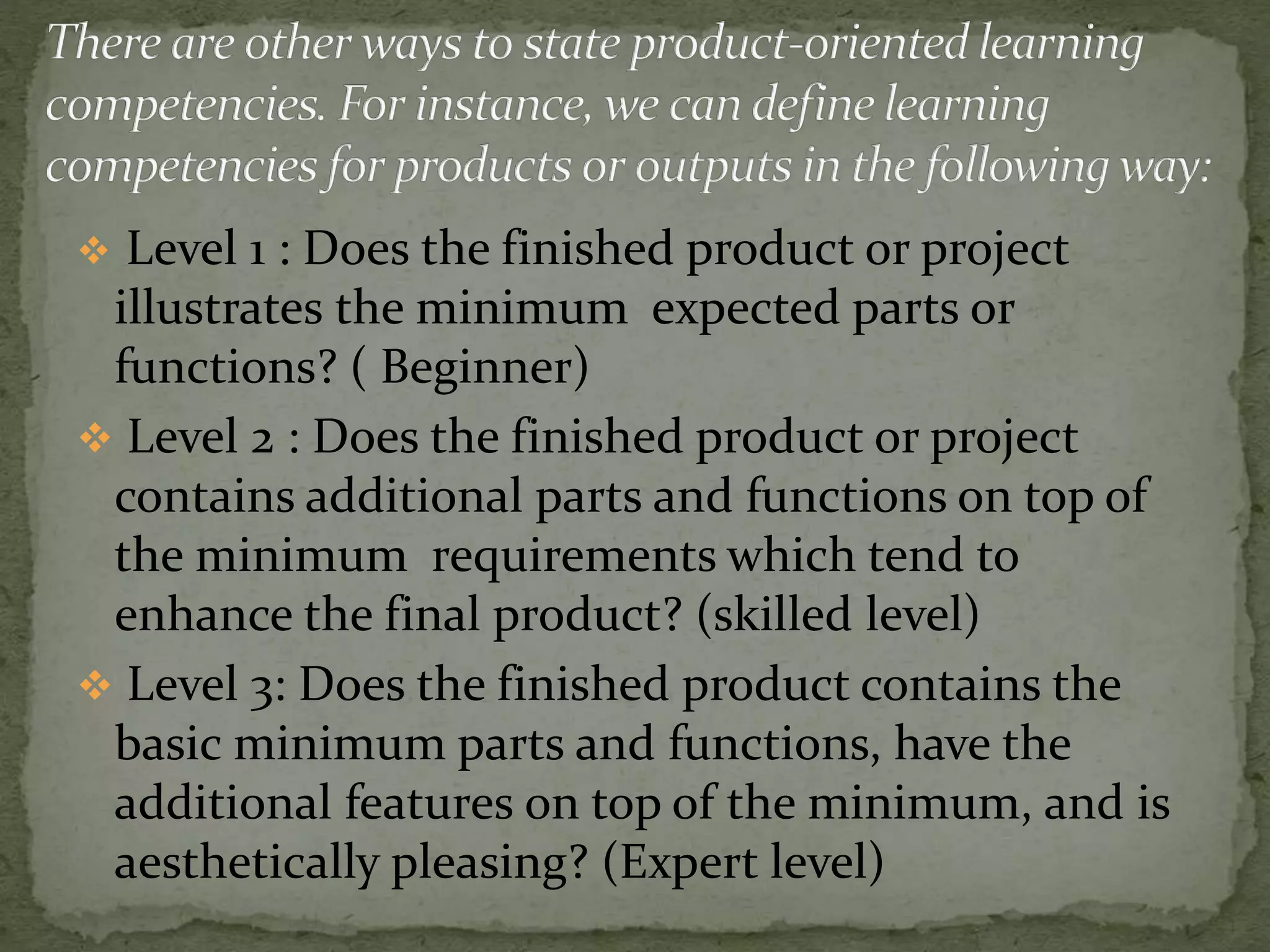  Level 1 : Does the finished product or project
illustrates the minimum expected parts or
functions? ( Beginner)
 Level 2 : Does the finished product or project
contains additional parts and functions on top of
the minimum requirements which tend to
enhance the final product? (skilled level)
 Level 3: Does the finished product contains the
basic minimum parts and functions, have the
additional features on top of the minimum, and is
aesthetically pleasing? (Expert level)
 