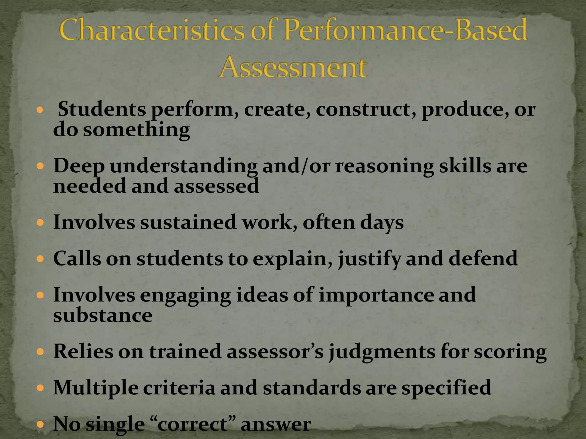  Students perform, create, construct, produce, or
do something
 Deep understanding and/or reasoning skills are
needed and assessed
 Involves sustained work, often days
 Calls on students to explain, justify and defend
 Involves engaging ideas of importance and
substance
 Relies on trained assessor’s judgments for scoring
 Multiple criteria and standards are specified
 No single “correct” answer
 
