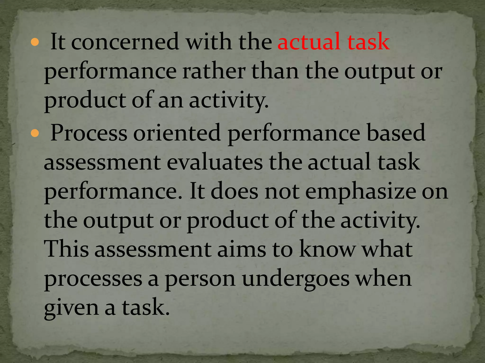  It concerned with the actual task
performance rather than the output or
product of an activity.
 Process oriented performance based
assessment evaluates the actual task
performance. It does not emphasize on
the output or product of the activity.
This assessment aims to know what
processes a person undergoes when
given a task.
 