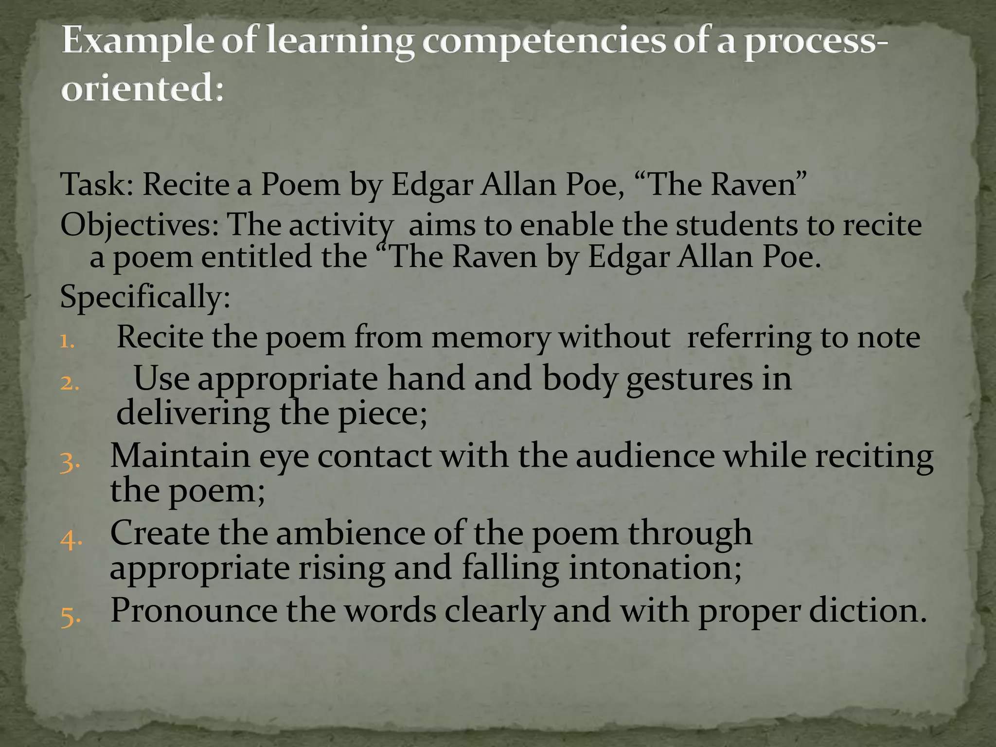 Task: Recite a Poem by Edgar Allan Poe, “The Raven”
Objectives: The activity aims to enable the students to recite
a poem entitled the “The Raven by Edgar Allan Poe.
Specifically:
1. Recite the poem from memory without referring to note
2. Use appropriate hand and body gestures in
delivering the piece;
3. Maintain eye contact with the audience while reciting
the poem;
4. Create the ambience of the poem through
appropriate rising and falling intonation;
5. Pronounce the words clearly and with proper diction.
 