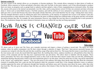 Internet version 2.0
The new version of the internet allows us, as consumers, to become producers. This concept allows consumers to share pieces of media on
Facebook, follow someone on Twitter and upload a film/short video onto YouTube. In the music industry, web 2.0 has allowed people to produce
their own music on programs such as garage band or audacity and then upload a video of them singing/playing an instrument online. By doing
this, anyone with access to the internet can potentially view this video, and by using internet version 2.0, they can comment and share criticisms
about it. Artists such as Justin Bieber became a YouTube sensation, and with the millions of views and positive comments he received, a record
label gave him a record deal because they knew that people already liked him, and would therefore buy his songs –making them more money.
This has changed alternative music by making the genre more mainstream, as the majority of consumers have access to the internet. It has also
allowed prosumers to make alternative music, this modernises the genre as different people have different takes on the genre and they will include
the micro elements they like, for example, the same instruments, however, may change the way they dress to something that is more personal to
them. This moderation changes the macro element of alternative music as it affects the way they are being represented.




                                                                                                                                    Television
TV shows such as X factor and The Voice, give wannabe musicians and singers a chance of getting a record deal. The shows are talent
contests, where the public (consumers) vote for their winner through a selection of stages. They have been proven successful because the
consumers are voting for who they like and who they would buy songs off/go and see them live. This means that the winner is most likely to make
the most money and, in turn, the record label that signed them. By watching these shows, audience members are self gratified as they share the
journey of the contestant and feel like they have experienced their ups and downs. This allows them to indentify with the program. These
shows, particularly The Voice, have changed alternative music as they work on the basis that it doesn’t matter what you look like, abolishing the
mainstream ideology that pop music (which is the most mainstream genre) is an elite genre, where the artists have to look, sing and be represented
in the ‘correct’ way, making them ‘superior’. They give this power to the audience and makes them decide what they like about the contestants
(instead of moulding them into a pop star that the producers think the consumers would like). It has changed alternative music as audience
members appreciate the artists self expression through their hairstyle and fashion sense and it becomes more about the music, rather than what
they look like. This also gives the audience hope that they can achieve their dreams if they feel that their looks (ethnicity, gender, weight) hold
them back.
 