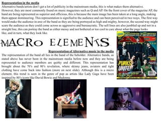 Representation in the media
Alternative bands/artists don’t get a lot of publicity in the mainstream media, this is what makes them alternative.
However, they are most commonly found on music magazines such as Q and AP. On the front cover of the magazine AP, the
band are being represented as superior and officious, this is because the main image has been taken at a long angle, making
them appear domineering. This representation is signified to the audience and can been perceived in two ways. The first way
would make the audience in awe of the band as they are being portrayed as high and mighty, however, the second way might
scare the audience as they could come across as aggressive and bureaucratic. The sell lines are also jumbled up and not in a
straight line, this can portray the band as either messy and not bothered or too cool to care about what the page looks
like, and in turn, what they look like.




                                      Representation of Alternative music in the media
The representation of the band all lies in the hand of the beholder. Alternative bands, as
stated above has never been in the mainstream media before now and they are being
represented to audience members are quirky and different. This representation has
brought about the 70’s and 80’s revelation, where skinny jeans, aviators and tight
clothing have come back into fashion (more on next slide). Although this is a micro
element, this trend is seen in the genre of pop as artists like Lady Gaga have been
inspired by 80’s icons like David Bowie and Madonna.
 