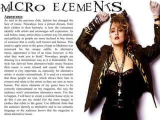 Appearance
As said in the previous slide, fashion has changed the
face of music. Nowadays, how a person dresses, from
their clothes to their hairstyle, is how the consumers
identify with artists and encourages self expression. As
said before, many artists dress a certain way for attention
and publicity as people are more inclined to buy music
of someone that is really well known and famous. This
tends to apply more in the genre of pop as Madonna was
renowned for her unique outfits. In alternative
music, appearance is less of an issue, however, is this
what they want you to think? Nowadays, people are
dressing in a minimalistic way as it is fashionable. This
style has derived from alternative/indie music because
their music is more relaxed and casual. This micro
element is very important, as, especially for alternative
artists, it creates verisimilitude. It is used as a reminder
that these people are real, which allows their fans to
connect and relate to the artists as they are seen as more
human. The micro elements of my genre have to be
correctly representated on my magazine, this way the
audience won’t misconstrue alternative music. For this
to happen, I will have to create a realistic house style, to
do this I can put my model (for the main image) in
clothes that relate to the genre. Use different fonts that
the audience identify as alternative and to use semantic
language so the audience knows that the magazine is
about alternative music.
 