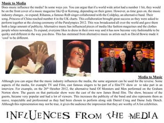 Music to Media
Does music influence the media? In some ways yes. You can argue that if a world wide artist had a number 1 hit, they would
be on the front cover of a music magazine like Q or Kerrang, depending on their genre. However, as time goes on, the music
industry changes , to expand; Rihanna, a famous RnB singer collaborated with the Coldplay, an alternative band. Their
song, Princess of China reached number 4 in the UK charts. This collaboration brought great success as they were asked to
perform together at the closing ceremony of the Paralympics 2012. This was broadcasted all over the world and gave them
both a large amount of publicity. Alternative music has influenced pieces of media like fashion magazines and the clothes
people where nowadays. To expand, everyone likes to dress in their own way and it has now become very fashionable to be
quirky and different in the way you dress. This has stemmed from alternative music as artists such as David Bowie made it
‘cool’ to be different.




                                                                                                          Media to Music
Although you can argue that the music industry influences the media, the same argument can be used for the reverse. Some
aspects of the media, for example TV and Film, cast famous singers to be part of a film/TV show or to take part in an
interview. For example, on the 26th October 2012, the alternative band Of Monsters and Men performed on the Graham
Norton show. The guests on that particular show were the cast of the new James Bond film. The show, because of the
guests, became very popular and had a lot of viewers. This increases the publicity of the band and also represents them as
suave, respectable and professional as they had been chosen to perform along side Daniel Craig and Dame Judy Dench.
Although this representation may not be true, it gives the audience the impression that they are worthy of A list celebrities.
 