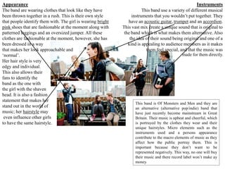 Appearance                                                                                               Instruments
The band are wearing clothes that look like they have                   This band use a variety of different musical
been thrown together in a rush. This is their own style           instruments that you wouldn’t put together. They
that people identify them with. The girl is wearing bright      have an acoustic guitar, trumpet and an accordion.
pink shoes that are fashionable at the moment along with     This vast mix create a unique sound that is original to
patterned leggings and an oversized jumper. All these         the band which is what makes them alternative. Also
clothes are fashionable at the moment, however, she has          the idea of their sound being original and one of a
been dressed in a way                                           kind is appealing to audience members as it makes
that makes her look approachable and                                      them feel special, and that the music was
‘normal’.                                                                                       made for them directly.
Her hair style is very
edgy and individual.
This also allows their
fans to identify the
band as the one with
the girl with the shaven
head. It is also a fashion
statement that makes her
                                                                    This band is Of Monsters and Men and they are
stand out in the world of                                           an alternative (alternative pop/indie) band that
music; her hairstyle may                                            have just recently become mainstream in Great
 even influence other girls                                         Britain. Their music is upbeat and cheerful, which
to have the same hairstyle.                                         is portrayed by the clothes they wear and their
                                                                    unique hairstyles. Micro elements such as the
                                                                    instruments used and a persons appearance
                                                                    contribute to the macro elements of music as they
                                                                    affect how the public portray them. This is
                                                                    important because they don’t want to be
                                                                    represented negatively. This way, no one will buy
                                                                    their music and there record label won’t make ay
                                                                    money.
 