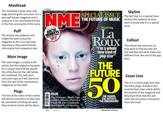 Masthead
The masthead is bold, clear and             Skyline
large attracting the consumer. It is a
                                         The fact that it is a special issue
very well known magazine and is
                                         attracts the audience as they
unique as it has shortened the title
                                         want to know why it is a special
in the first consonants of the name.
                                         issue.

           Puff
This entices the audience and
makes the want to buy the
magazine as this is an exclusive
                                           Callout
interview so they wont find the          This entices the consumer as
information form anywhere else.          they want to find out why she
                                         has said that and what makes her
                                         different from the rest of the pop
     Main Image                          stars.
The main image is usually in the
centre, but this magazine has gone
for a unique look and has placed
the artists face on the side below
the masthead. This will catch             Cover Line
consumer eyes as it will stand out
from the rest of the conventional        This is in a much larger font that
magazines on the shelf.                  the other plugs, therefore this
                                         must be their main article within
           Plugs                         the content of the magazine and
The lists of the other artists names     they must think that this will
will attract consumers as they may       catch the consumers and attract
be interested in finding out what        them the most.
they content/ article will be about.
 