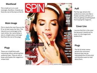 Masthead
This is bold as it is in a red           Puff
rectangle, therefore, it stands out
from the rest of the text on the FC.    The free sign attracts the
                                        audience as every one likes a
                                        freebie and they will feel as if
                                        they are getting something back
                                        from buying the magazine.

      Main Image
This is clearly the main focus on the      Cover Line
FC as no text covers her face. This
                                        I assume that this is the cover
may act as an anchorage to the
                                        line because it stands out he
main article. Her name below is
                                        most. It is the largest and
also in a bright colour and larger
                                        boldest font.
font from the rest of the plugs.




                                         Plugs
     Plugs
                                         The list of artists names
These are in bold fonts with             attracts the consumers
interesting colours attracting their     because they may be
audiences eyes. They are also in         interested/a fan of that artist
boxes which gives the magazine a         and therefore want to read
unique look.                             about them.
 