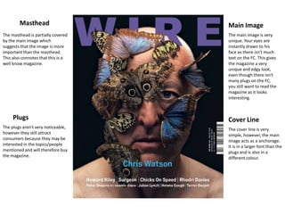 Masthead                    Main Image
The masthead is partially covered   The main image is very
by the main image which             unique. Your eyes are
suggests that the image is more     instantly drawn to his
important than the masthead.        face as there isn't much
This also connotes that this is a   text on the FC. This gives
well know magazine.                 the magazine a very
                                    unique and edgy look,
                                    even though there isn't
                                    many plugs on the FC,
                                    you still want to read the
                                    magazine as it looks
                                    interesting.



     Plugs                          Cover Line
The plugs aren't very noticeable,   The cover line is very
however they still attract          simple, however, the main
consumers because they may be       image acts as a anchorage.
interested in the topics/people     It is in a larger font than the
mentioned and will therefore buy    plugs and is also in a
the magazine.                       different colour.
 