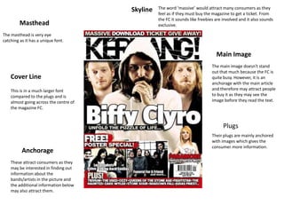 Skyline   The word ‘massive’ would attract many consumers as they
                                                  feel as if they must buy the magazine to get a ticket. From
                                                  the FC it sounds like freebies are involved and it also sounds
         Masthead                                 exclusive.

The masthead is very eye
catching as it has a unique font.


                                                                                 Main Image
                                                                              The main image doesn't stand
                                                                              out that much because the FC is
    Cover Line                                                                quite busy. However, it is an
                                                                              anchorage with the main article
    This is in a much larger font                                             and therefore may attract people
    compared to the plugs and is                                              to buy it as they may see the
    almost going across the centre of                                         image before they read the text.
    the magazine FC.


                                                                                     Plugs
                                                                              Their plugs are mainly anchored
                                                                              with images which gives the
                                                                              consumer more information.
          Anchorage
    These attract consumers as they
    may be interested in finding out
    information about the
    bands/artists in the picture and
    the additional information below
    may also attract them.
 