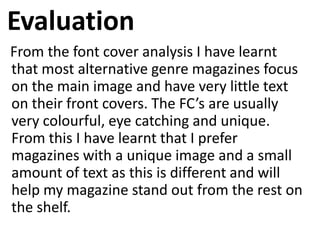 Evaluation
From the font cover analysis I have learnt
that most alternative genre magazines focus
on the main image and have very little text
on their front covers. The FC’s are usually
very colourful, eye catching and unique.
From this I have learnt that I prefer
magazines with a unique image and a small
amount of text as this is different and will
help my magazine stand out from the rest on
the shelf.
 