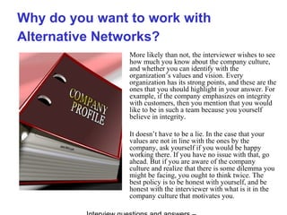 Why do you want to work with
Alternative Networks?
More likely than not, the interviewer wishes to see
how much you know about the company culture,
and whether you can identify with the
organization’s values and vision. Every
organization has its strong points, and these are the
ones that you should highlight in your answer. For
example, if the company emphasizes on integrity
with customers, then you mention that you would
like to be in such a team because you yourself
believe in integrity.
It doesn’t have to be a lie. In the case that your
values are not in line with the ones by the
company, ask yourself if you would be happy
working there. If you have no issue with that, go
ahead. But if you are aware of the company
culture and realize that there is some dilemma you
might be facing, you ought to think twice. The
best policy is to be honest with yourself, and be
honest with the interviewer with what is it in the
company culture that motivates you.
 