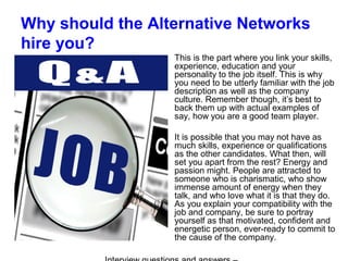 Why should the Alternative Networks
hire you?
This is the part where you link your skills,
experience, education and your
personality to the job itself. This is why
you need to be utterly familiar with the job
description as well as the company
culture. Remember though, it’s best to
back them up with actual examples of
say, how you are a good team player.
It is possible that you may not have as
much skills, experience or qualifications
as the other candidates. What then, will
set you apart from the rest? Energy and
passion might. People are attracted to
someone who is charismatic, who show
immense amount of energy when they
talk, and who love what it is that they do.
As you explain your compatibility with the
job and company, be sure to portray
yourself as that motivated, confident and
energetic person, ever-ready to commit to
the cause of the company.
 