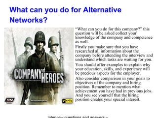 What can you do for Alternative
Networks?
“What can you do for this company?” this
question will be asked collect your
knowledge of the company and competence
as well.
Firstly you make sure that you have
researched all information about the
company before attending the interview and
understand which tasks are waiting for you.
You should offer examples to explain why
your education, skills, and experience will
be precious aspects for the employer.
Also consider comparison in your goals to
objectives of the company and hiring
position. Remember to mention what
achievement you have had in previous jobs.
And you see yourself that the hiring
position creates your special interest.
 