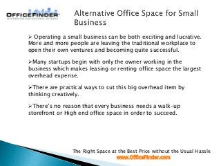 The Right Space at the Best Price without the Usual Hassle
www.OfficeFinder.com
 Operating a small business can be both exciting and lucrative.
More and more people are leaving the traditional workplace to
open their own ventures and becoming quite successful.
Many startups begin with only the owner working in the
business which makes leasing or renting office space the largest
overhead expense.
There are practical ways to cut this big overhead item by
thinking creatively.
There’s no reason that every business needs a walk-up
storefront or High end office space in order to succeed.
 