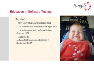 Education in Software Testing My storyUniversity studiesuntilOctober 20051st position as a softwaretester April 20061st trainingcourse in softwaretesting: October 2007Appointed a softwaretestinggroupleadposition in September 2007!