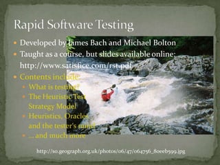 Developedby James Bach and Michael BoltonTaughtas a course, but slidesavailable online:	http://www.satisfice.com/rst.pdfContents include:Whatistesting?The Heuristic TestStrategy ModelHeuristics, Oraclesandthetester‘smind… andmuchmoreRapid Software Testinghttp://s0.geograph.org.uk/photos/06/47/064756_80eeb599.jpg