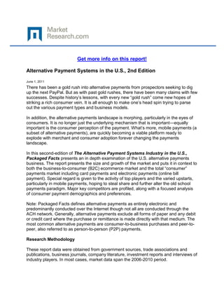 Get more info on this report!

Alternative Payment Systems in the U.S., 2nd Edition

June 1, 2011
There has been a gold rush into alternative payments from prospectors seeking to dig
up the next PayPal. But as with past gold rushes, there have been many claims with few
successes. Despite history’s lessons, with every new “gold rush” come new hopes of
striking a rich consumer vein. It is all enough to make one’s head spin trying to parse
out the various payment types and business models.

In addition, the alternative payments landscape is morphing, particularly in the eyes of
consumers. It is no longer just the underlying mechanism that is important—equally
important is the consumer perception of the payment. What’s more, mobile payments (a
subset of alternative payments), are quickly becoming a viable platform ready to
explode with merchant and consumer adoption forever changing the payments
landscape.

In this second-edition of The Alternative Payment Systems Industry in the U.S.,
Packaged Facts presents an in depth examination of the U.S. alternative payments
business. The report presents the size and growth of the market and puts it in context to
both the business-to-consumer (B2C) ecommerce market and the total “consumer”
payments market including card payments and electronic payments (online bill
payment). Special regard is given to the activity of top players and the varied upstarts,
particularly in mobile payments, hoping to steal share and further alter the old school
payments paradigm. Major key competitors are profiled, along with a focused analysis
of consumer payment demographics and preferences.

Note: Packaged Facts defines alternative payments as entirely electronic and
predominantly conducted over the Internet though not all are conducted through the
ACH network. Generally, alternative payments exclude all forms of paper and any debit
or credit card where the purchase or remittance is made directly with that medium. The
most common alternative payments are consumer-to-business purchases and peer-to-
peer, also referred to as person-to-person (P2P) payments.

Research Methodology

These report data were obtained from government sources, trade associations and
publications, business journals, company literature, investment reports and interviews of
industry players. In most cases, market data span the 2006-2010 period.
 