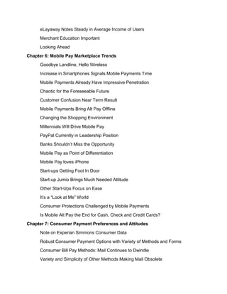 eLayaway Notes Steady in Average Income of Users
     Merchant Education Important
     Looking Ahead
Chapter 6: Mobile Pay Marketplace Trends
     Goodbye Landline, Hello Wireless
     Increase in Smartphones Signals Mobile Payments Time
     Mobile Payments Already Have Impressive Penetration
     Chaotic for the Foreseeable Future
     Customer Confusion Near Term Result
     Mobile Payments Bring Alt Pay Offline
     Changing the Shopping Environment
     Millennials Will Drive Mobile Pay
     PayPal Currently in Leadership Position
     Banks Shouldn’t Miss the Opportunity
     Mobile Pay as Point of Differentiation
     Mobile Pay loves iPhone
     Start-ups Getting Foot In Door
     Start-up Jumio Brings Much Needed Attitude
     Other Start-Ups Focus on Ease
     It’s a “Look at Me” World
     Consumer Protections Challenged by Mobile Payments
     Is Mobile Alt Pay the End for Cash, Check and Credit Cards?
Chapter 7: Consumer Payment Preferences and Attitudes
     Note on Experian Simmons Consumer Data
     Robust Consumer Payment Options with Variety of Methods and Forms
     Consumer Bill Pay Methods: Mail Continues to Dwindle
     Variety and Simplicity of Other Methods Making Mail Obsolete
 