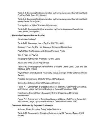 Table 7-8: Demographic Characteristics by Forms Always and Sometimes Used:
     Pre-Paid/Debit Card, 2010 (index)
     Table 7-9: Demographic Characteristics by Forms Always and Sometimes Used:
     Money Order, 2010 (index)
     The Mysterious “Other” Portion of Consumers
     Table 7-10: Demographic Characteristics by Forms Always and Sometimes
     Used: Other, 2010 (index)
Alternative Payment Focus: PayPal
     Penetration Stalling?
     Table 7-11: Consumer Use of PayPal, 2007-2010 (%)
     Research Finds PayPal Has Strongest Consumer Recognition
     PayPal User Profile Aligns with Online Payment Profile
     Gen Y Pops for PayPal
     Indications that Women Are Prime PayPal Users
     Asians and West Coast Pop for Use
     Table 7-12: Demographic Characteristics of PayPal Users: Last 7 Days and last
     30 Days, 2010 (index)
     PayPal Users are Educated, Financially above Average, White-Collar and Home
     Owners
     Possible Demographic Shifts for Other Alt Pay Brands
     Connection between Internet Usage and Income
     Figure 7-1: Comparison of Broadband Access at Home, Cell Phone Ownership,
     and Internet Usage by Income Brackets of General Population, 2010
     High Income Internet Users Engage in Online Shopping and Financial
     Management
     Figure 7-2: Comparison of Broadband Access at Home, Cell Phone Ownership,
     and Internet Usage by Income Brackets of General Population, 2010
Consumer Attitudes by Payment Preference
     Attitudes About Shopping: Savvy Value Shoppers
     Table 7-13: Response to Shopping Statements by Bill Payment Types, 2010
     (index)
 