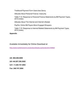 Traditional Payment Form Users less Savvy
       Attitudes About Personal Finance: Insecurity
       Table 7-14: Response to Personal Finance Statements by Bill Payment Types,
       2010 (index)
       Attitudes About The Internet and Internet LIfestyle
       PayPal, Online Bill Payers More Engaged Shoppers
       Table 7-15: Response to Internet Related Statements by Bill Payment Types,
       2010 (index)
Appendix




Available immediately for Online Download at
http://www.marketresearch.com/product/display.asp?productid=2739664




US: 800.298.5699

UK +44.207.256.3920

Int'l: +1.240.747.3093

Fax: 240.747.3004
 