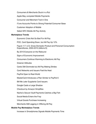 Consumers & Merchants Stuck in a Rut
     Apple May Jumpstart Mobile Payments
     Consumer and Merchant Tool in One
     iTune Accounts Points to Strong Potential Consumer Base
     Customer Adoption of Mobile
     Select NFC Mobile Alt Pay Activity
Marketplace Trends
     Economic Crisis Not So Bad For Alt Pay
     PCE, Card Spending Down, but Alt Pay Up 12%
     Figure 1-7: U.S. Gross Domestic Product and Personal Consumption
     Expenditures, 2000-2010 (billions $)
     By 2010 Everyone on the Rebound
     Signs of Economic Improvement
     Consumers Continue Warming to Electronic Alt Pay
     Greener Attitudes
     Cards Still Dominate but Alt Pay Making Strides
     Card Networks and Issuers Feel the Heat
     PayPal Open to Real World
     MasterCard Introduces a Plan Similar to PayPal X
     Bill Me Later Supplants Card Issuers
     Google Casts a Large Shadow
     Checkout by Amazon Simplifies
     Nacha’s Secure Vault Payments Catches a Big Fish
     Social Media Enters the Fray
     Virtual Goods Purchase Increasing
     Merchants Still Lagging in Offering Alt Pay
Mobile Pay Marketplace Trends
     Increase in Smartphones Signals Mobile Payments Time
 