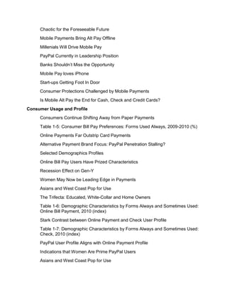 Chaotic for the Foreseeable Future
     Mobile Payments Bring Alt Pay Offline
     Millenials Will Drive Mobile Pay
     PayPal Currently in Leadership Position
     Banks Shouldn’t Miss the Opportunity
     Mobile Pay loves iPhone
     Start-ups Getting Foot In Door
     Consumer Protections Challenged by Mobile Payments
     Is Mobile Alt Pay the End for Cash, Check and Credit Cards?
Consumer Usage and Profile
     Consumers Continue Shifting Away from Paper Payments
     Table 1-5: Consumer Bill Pay Preferences: Forms Used Always, 2009-2010 (%)
     Online Payments Far Outstrip Card Payments
     Alternative Payment Brand Focus: PayPal Penetration Stalling?
     Selected Demographics Profiles
     Online Bill Pay Users Have Prized Characteristics
     Recession Effect on Gen-Y
     Women May Now be Leading Edge in Payments
     Asians and West Coast Pop for Use
     The Trifecta: Educated, White-Collar and Home Owners
     Table 1-6: Demographic Characteristics by Forms Always and Sometimes Used:
     Online Bill Payment, 2010 (index)
     Stark Contrast between Online Payment and Check User Profile
     Table 1-7: Demographic Characteristics by Forms Always and Sometimes Used:
     Check, 2010 (index)
     PayPal User Profile Aligns with Online Payment Profile
     Indications that Women Are Prime PayPal Users
     Asians and West Coast Pop for Use
 