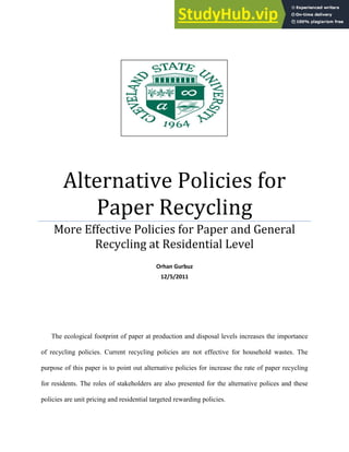 Alternative Policies for
Paper Recycling
More Effective Policies for Paper and General
Recycling at Residential Level
Orhan Gurbuz
12/5/2011
The ecological footprint of paper at production and disposal levels increases the importance
of recycling policies. Current recycling policies are not effective for household wastes. The
purpose of this paper is to point out alternative policies for increase the rate of paper recycling
for residents. The roles of stakeholders are also presented for the alternative polices and these
policies are unit pricing and residential targeted rewarding policies.
 