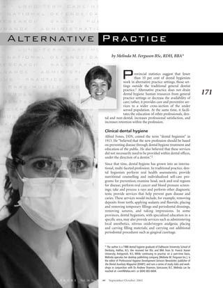 A lt e r n at i v e P r a c t i c e
                                             by Melinda M. Ferguson BSc, RDH, BBA*




                                                      P       rovincial statistics suggest that fewer
                                                              than 10 per cent of dental hygienists
                                                     work in alternative practice settings, those set-
                                                     tings outside the traditional general dentist
                                                     practice.1 Alternative practice does not drain
                                                     dental hygiene human resources from general                          171
                                                     practice settings or decrease the availability of
                                                     care; rather, it provides care and preventive ser-
                                                     vices to a wider cross-section of the under
                                                     served population. At the same time, it facili-
                                                     tates the education of other professionals, den-
                                       tal and non-dental, increases professional satisfaction, and
                                       increases retention within the profession.

                                       Clinical dental hygiene
                                       Alfred Fones, DDS, coined the term “dental hygienist” in
                                       1913. He “believed that the new profession should be based
                                       on preventing disease through dental hygiene treatment and
                                       education of the public. He also believed that these services
                                       did not necessarily need to be provided within dental offices,
                                       under the direction of a dentist.”2
                                       Since that time, dental hygiene has grown into an interna-
                                       tional, multi-faceted profession. In traditional practice, den-
                                       tal hygienists perform oral health assessments; provide
                                       nutritional counselling and individualized self-care pro-
                                       grams for prevention; examine head, neck and oral regions
                                       for disease; perform oral cancer and blood pressure screen-
                                       ings; take and process x-rays and perform other diagnostic
                                       tests; provide services that help prevent gum disease and
                                       caries. These services would include, for example, removing
                                       deposits from teeth, applying sealants and fluoride, placing
                                       and removing temporary fillings and periodontal dressings,
                                       removing sutures, and taking impressions. In some
                                       provinces, dental hygienists, with specialized education in a
                                       specific area, may also provide services such as administering
                                       local anesthetics, nitrous oxide/oxygen analgesia; placing
                                       and carving filling materials; and carrying out additional
                                       periodontal procedures such as gingival curettage.


                                       * The author is a 1988 dental hygiene graduate of Dalhousie University School of
                                       Dentistry, Halifax, N.S. She received her BSc and BBA from St. Francis Xavier
                                       University, Antigonish, N.S. While continuing to practise on a part-time basis,
                                       Melinda operates her desktop publishing company (Melinda M. Ferguson Inc.), is
                                       the editor of Professional Hygiene Development Services Newsletter, publisher of
                                       the Dental Auxiliary Magazine (DAM!), and runs a series of study clubs and work-
                                       shops in conjunction with Dr. Andrew Shannon, Vancouver, B.C. Melinda can be
                                       reached at <mmf@telus.net> or (604) 683-6604.


           P R O B E   Vol. 36 No. 5   `   September/October 2002
 