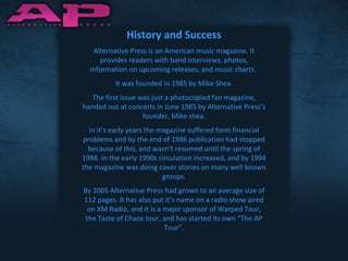 History and Success Alternative Press is an American music magazine. It provides readers with band interviews, photos, information on upcoming releases, and music charts.  It was founded in 1985 by Mike Shea. The first issue was just a photocopied fan magazine, handed out at concerts in June 1985 by Alternative Press’s founder, Mike shea. In it’s early years the magazine suffered form financial problems and by the end of 1986 publication had stopped because of this, and wasn’t resumed until the spring of 1988. In the early 1990s circulation increased, and by 1994 the magazine was doing cover stories on many well known groups. By 2005 Alternative Press had grown to an average size of 112 pages. It has also put it’s name on a radio show aired on XM Radio, and it is a major sponsor of Warped Tour, the Taste of Chaos tour, and has started its own “The AP Tour”. 